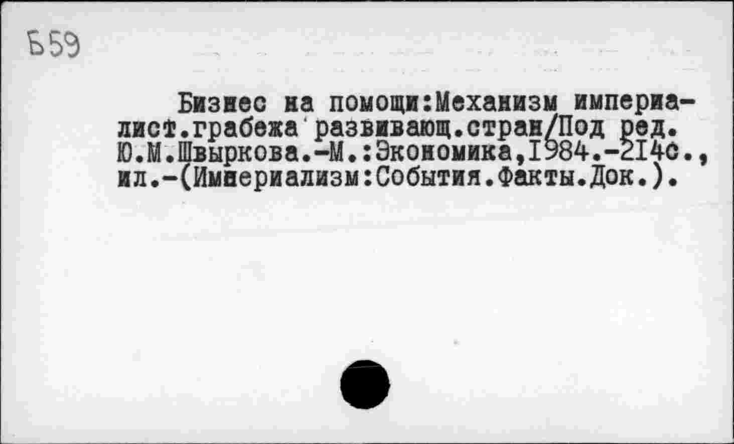 ﻿Бизнес на помощи:Механизм империа лист.грабежа развивающ.стран/Под ред. Ю.М.Швыркова.-М.Экономика,1984.-214С ил.-(Империализм:События.Факты.Док.).